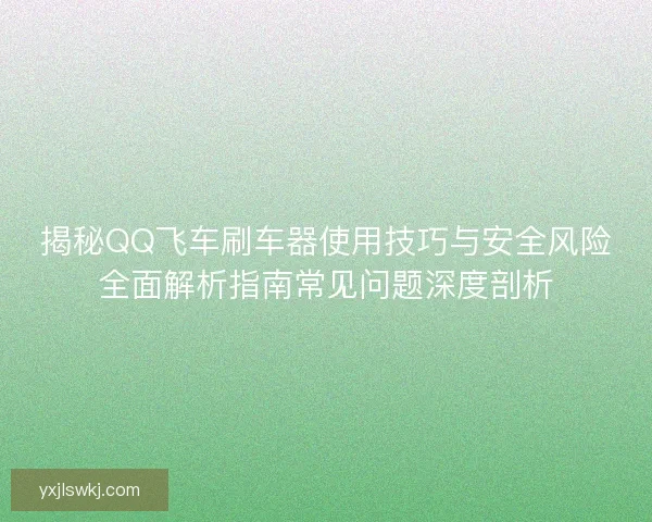 揭秘QQ飞车刷车器使用技巧与安全风险全面解析指南常见问题深度剖析