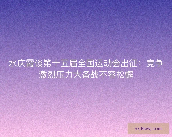 水庆霞谈第十五届全国运动会出征：竞争激烈压力大备战不容松懈