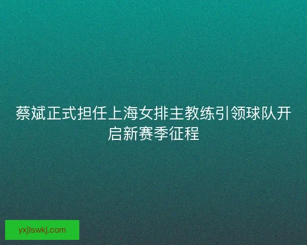 蔡斌正式担任上海女排主教练引领球队开启新赛季征程
