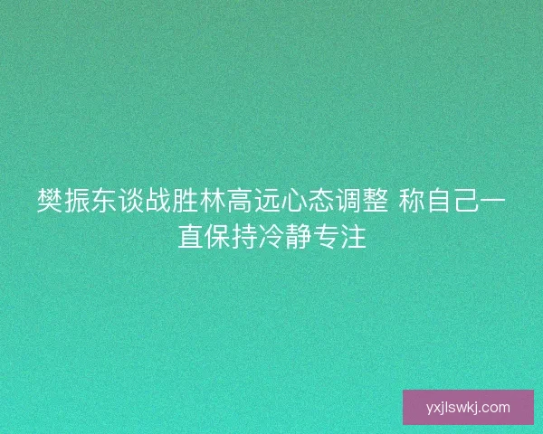樊振东谈战胜林高远心态调整 称自己一直保持冷静专注