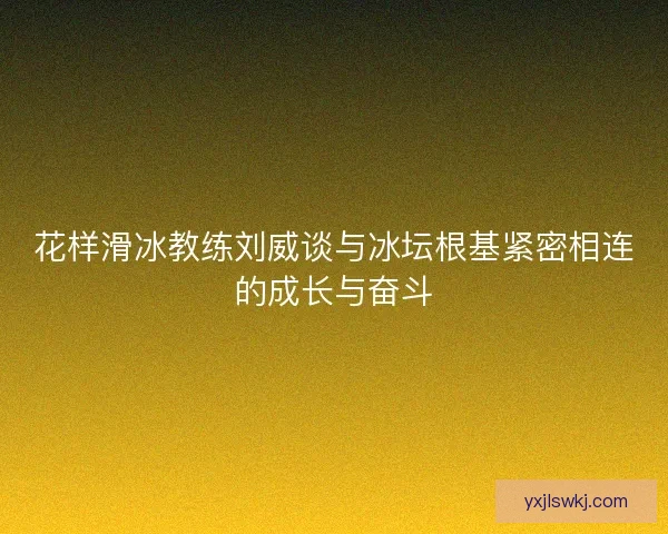 花样滑冰教练刘威谈与冰坛根基紧密相连的成长与奋斗
