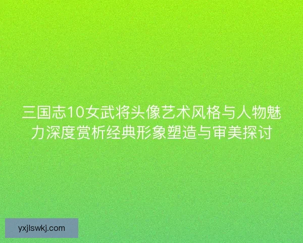三国志10女武将头像艺术风格与人物魅力深度赏析经典形象塑造与审美探讨