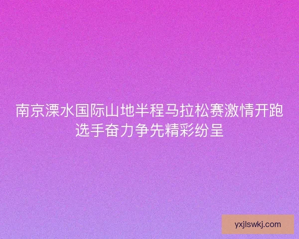 南京溧水国际山地半程马拉松赛激情开跑选手奋力争先精彩纷呈