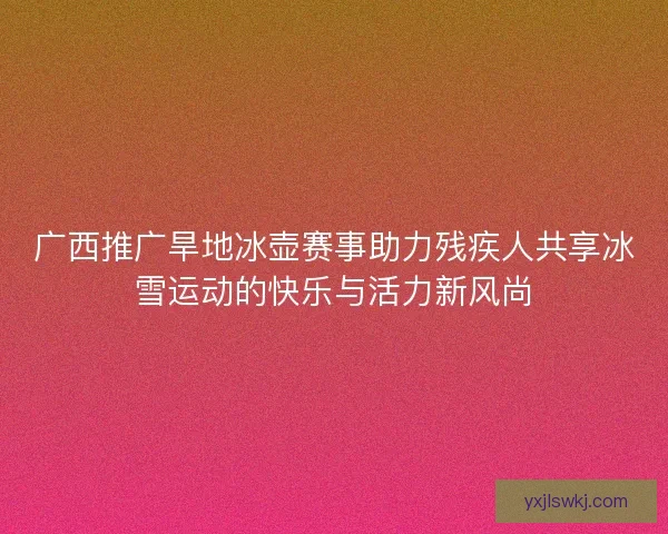 广西推广旱地冰壶赛事助力残疾人共享冰雪运动的快乐与活力新风尚