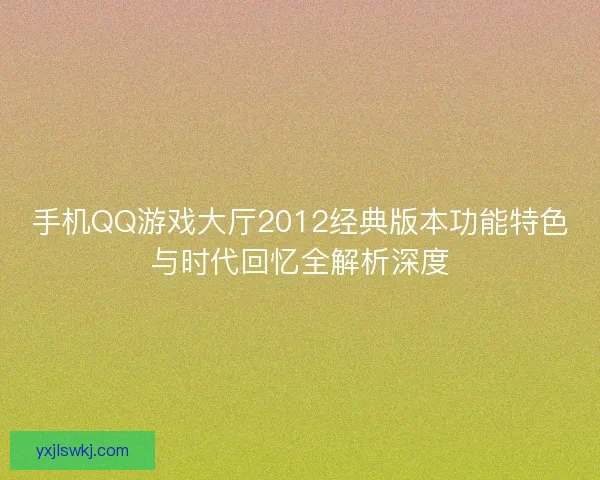 手机QQ游戏大厅2012经典版本功能特色与时代回忆全解析深度