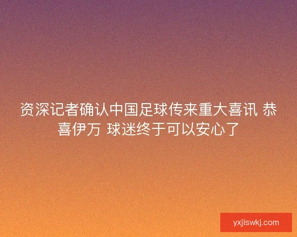 资深记者确认中国足球传来重大喜讯 恭喜伊万 球迷终于可以安心了