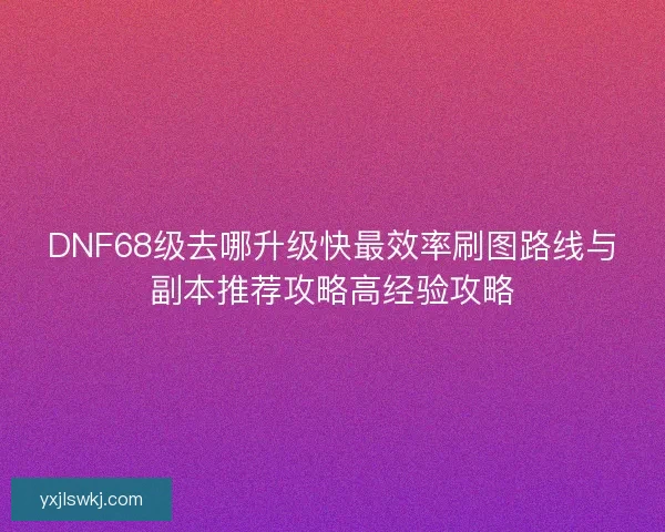 DNF68级去哪升级快最效率刷图路线与副本推荐攻略高经验攻略
