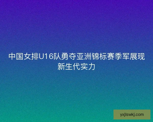 中国女排U16队勇夺亚洲锦标赛季军展现新生代实力