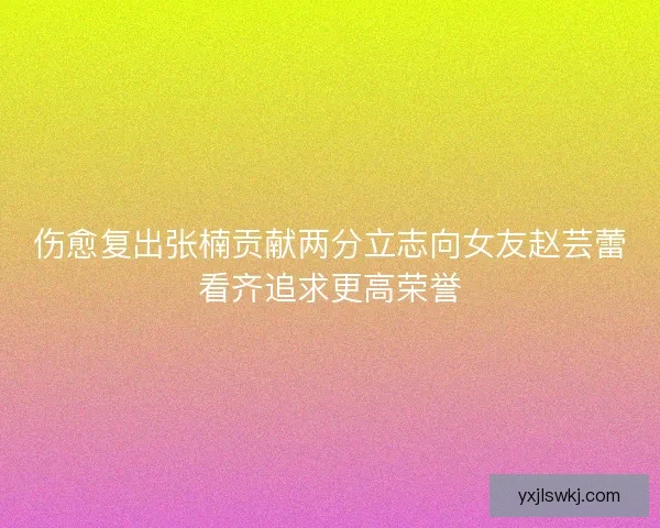 伤愈复出张楠贡献两分立志向女友赵芸蕾看齐追求更高荣誉