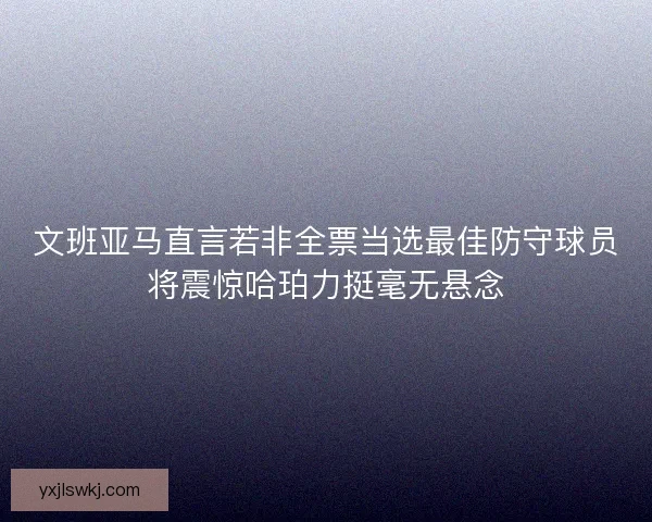 文班亚马直言若非全票当选最佳防守球员将震惊哈珀力挺毫无悬念