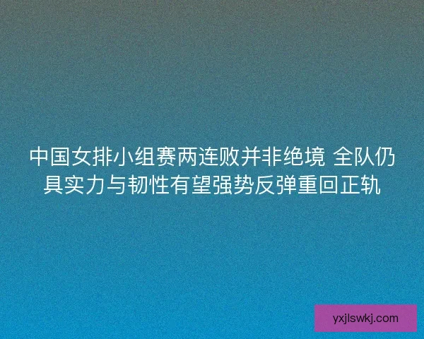中国女排小组赛两连败并非绝境 全队仍具实力与韧性有望强势反弹重回正轨