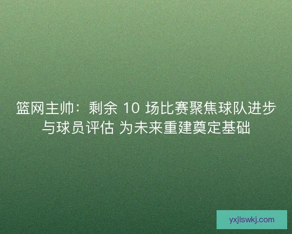 篮网主帅：剩余 10 场比赛聚焦球队进步与球员评估 为未来重建奠定基础